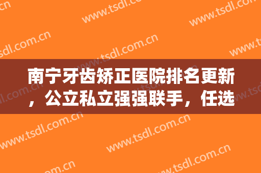南宁牙齿矫正医院排名更新，公立私立强强联手，任选一家都可！(广西南宁牙齿矫正哪里最好)