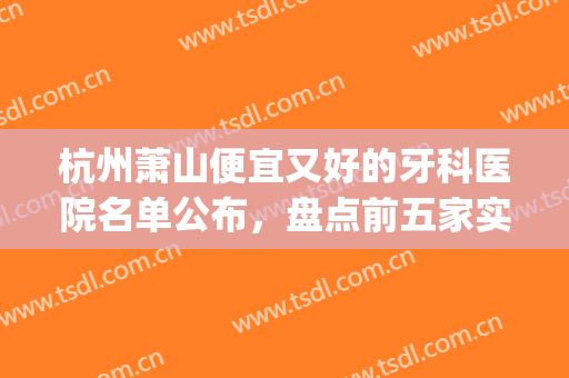 杭州萧山便宜又好的牙科医院名单公布，盘点前五家实力，知名度较高(萧山哪家医院看牙齿好)