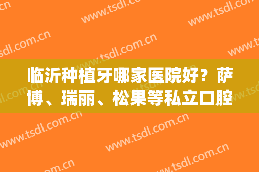 临沂种植牙哪家医院好？萨博、瑞丽、松果等私立口腔，资质技术大比拼！(临沂比较好的牙医)