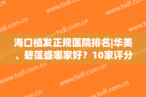 海口植发正规医院排名|华美、碧莲盛哪家好？10家评分公开，价格&案例介绍~(碧盛莲植发医院好不好)