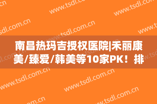 南昌热玛吉授权医院|禾丽康美/臻爱/韩美等10家PK！排名前五介绍~(南昌哪家医院有热玛吉的授权)