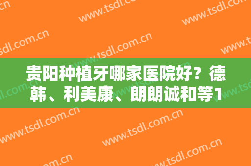 贵阳种植牙哪家医院好？德韩、利美康、朗朗诚和等10家评分曝光！附价格~