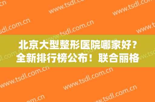 北京大型整形医院哪家好？全新排行榜公布！联合丽格第一位列榜首(北京联合丽格整形医院怎么样)