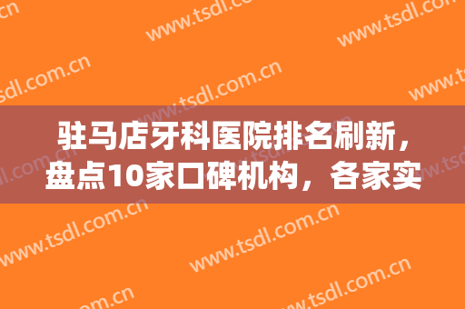 驻马店牙科医院排名刷新，盘点10家口碑机构，各家实力强劲(驻马店中心医院牙科门诊)
