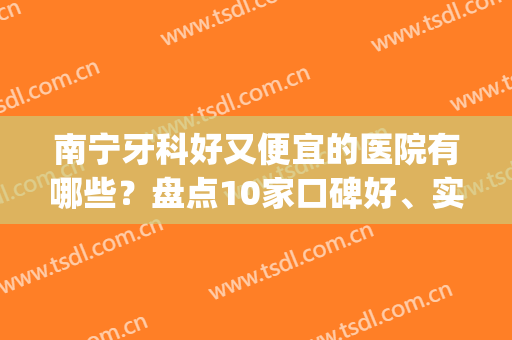 南宁牙科好又便宜的医院有哪些？盘点10家口碑好、实力强的~(南宁牙科最好的医院)