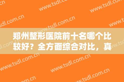 郑州整形医院前十名哪个比较好？全方面综合对比，真实评价曝光(郑州排名前3的整形医院)