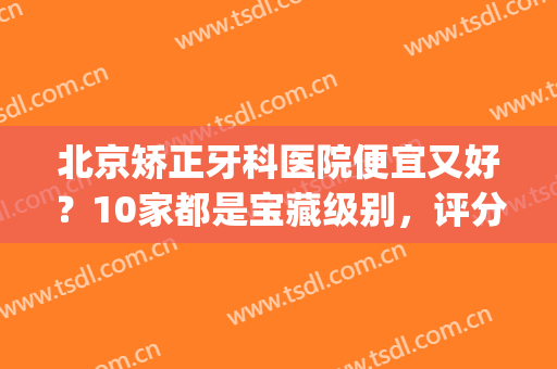 北京矫正牙科医院便宜又好？10家都是宝藏级别，评分曝光！(北京矫正牙齿贵吗)