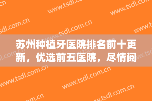 苏州种植牙医院排名前十更新，优选前五医院，尽情阅览！(苏州市口腔医院种植牙怎么样)