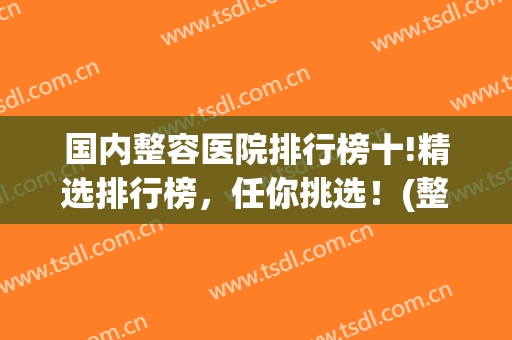国内整容医院排行榜十!精选排行榜，任你挑选！(整容医院排名最新)