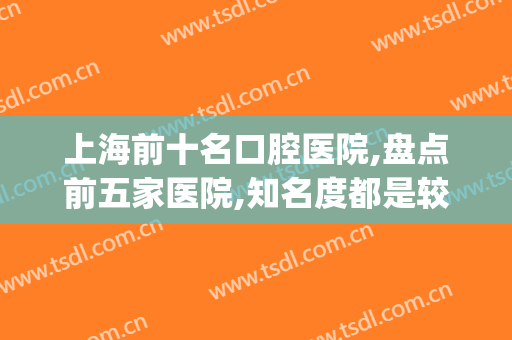 上海前十名口腔医院,盘点前五家医院,知名度都是较高的(上海十大口腔医院)