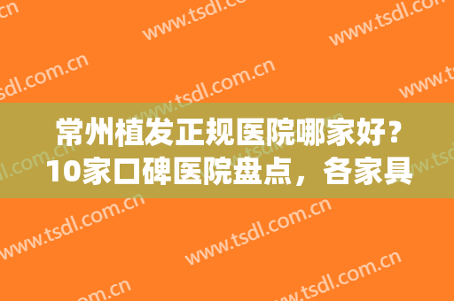 常州植发正规医院哪家好？10家口碑医院盘点，各家具有特色(常州哪个医院可以植发)