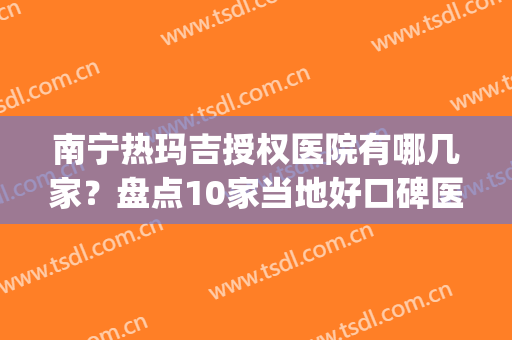 南宁热玛吉授权医院有哪几家？盘点10家当地好口碑医院，值得选择(正规热玛吉医院)