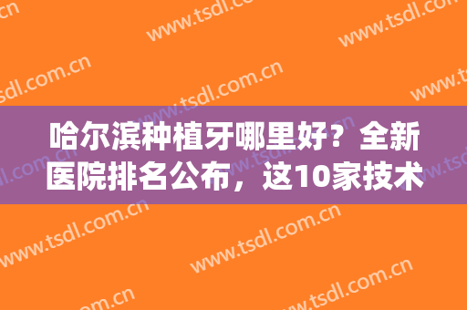 哈尔滨种植牙哪里好？全新医院排名公布，这10家技术都杠杠的(哈尔滨 种植牙)