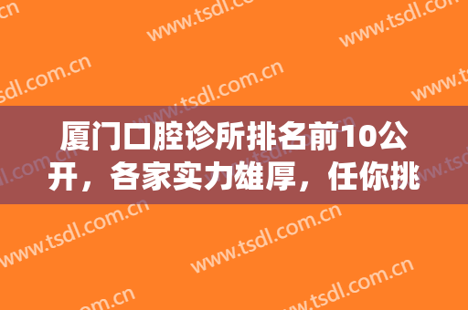 厦门口腔诊所排名前10公开，各家实力雄厚，任你挑选！(厦门私人口腔诊所排名)
