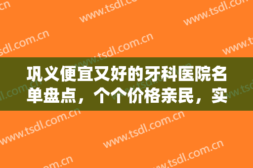 巩义便宜又好的牙科医院名单盘点，个个价格亲民，实力又强(巩义哪个牙科好)