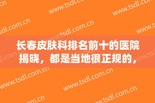 长春皮肤科排名前十的医院揭晓，都是当地很正规的，超有名(长春各大医院皮肤科排名)