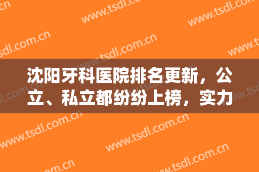 沈阳牙科医院排名更新，公立、私立都纷纷上榜，实力口碑大对比(沈阳排名前三口碑牙科)
