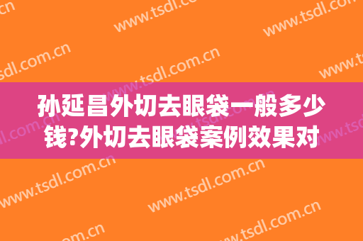 孙延昌外切去眼袋一般多少钱?外切去眼袋案例效果对比图_哈尔滨医科大学附属第一医院