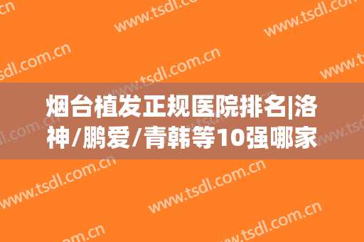 烟台植发正规医院排名|洛神/鹏爱/青韩等10强哪家好？实力水平都不俗！