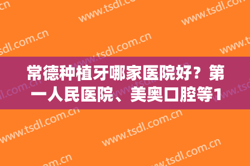 常德种植牙哪家医院好？第一人民医院、美奥口腔等10家凭实力上榜(常德矫正牙齿最好的医院)