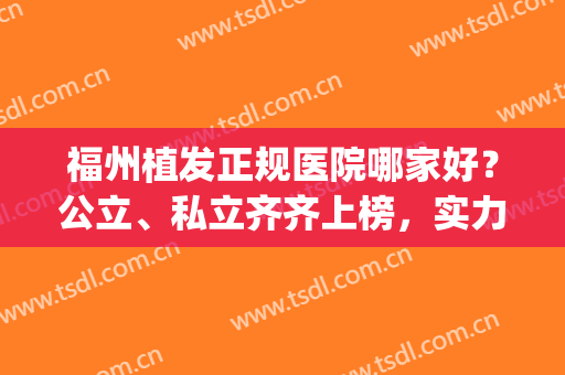 福州植发正规医院哪家好？公立、私立齐齐上榜，实力大对比！(福州植发机构排名)