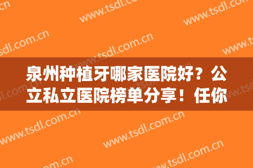 泉州种植牙哪家医院好？公立私立医院榜单分享！任你选择(晋江好的种植牙医院哪家比较好)