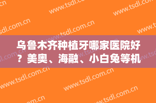 乌鲁木齐种植牙哪家医院好？美奥、海融、小白兔等机构口碑不错！(乌鲁木齐美奥口腔医院种植牙怎么样)