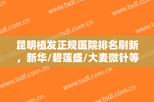 昆明植发正规医院排名刷新，新华/碧莲盛/大麦微针等技术都比较可靠