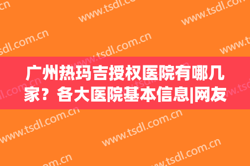 广州热玛吉授权医院有哪几家？各大医院基本信息|网友点评(广州可以做热玛吉的医院)