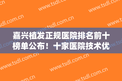 嘉兴植发正规医院排名前十榜单公布！十家医院技术优势盘点！(嘉兴第一医院可以植发吗)