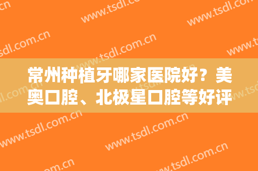常州种植牙哪家医院好？美奥口腔、北极星口腔等好评率都不错(常州奥美口腔怎么样)
