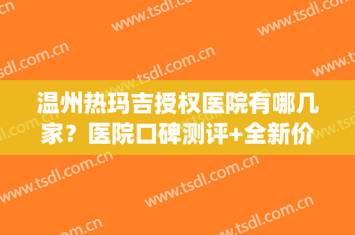温州热玛吉授权医院有哪几家？医院口碑测评+全新价格表(昆明热玛吉官方授权医院)
