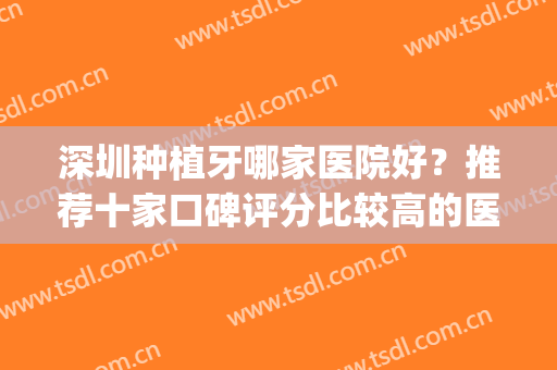 深圳种植牙哪家医院好？推荐十家口碑评分比较高的医院(深圳种植牙医院排名榜)