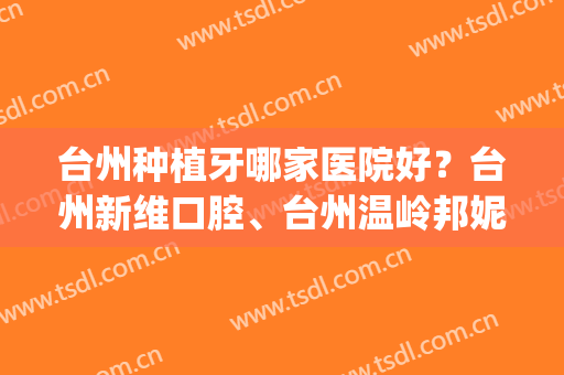 台州种植牙哪家医院好？台州新维口腔、台州温岭邦妮等医院上榜(台州医院种牙好吗)