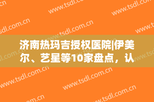 济南热玛吉授权医院|伊美尔、艺星等10家盘点，认证更放心！mark备用~(济南做热玛吉的正规医院)