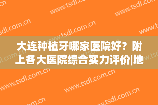 大连种植牙哪家医院好？附上各大医院综合实力评价|地址详情简介(大连最好的种牙医院)