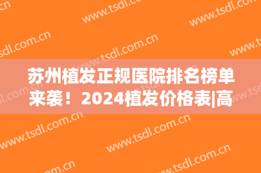 苏州植发正规医院排名榜单来袭！2024植发价格表|高人气医院名单(苏州植发三甲公立医院)