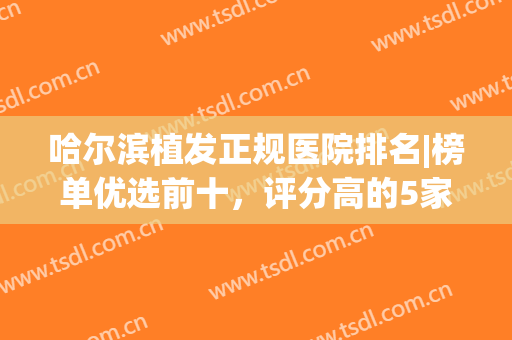 哈尔滨植发正规医院排名|榜单优选前十，评分高的5家介绍，附价格表！(哈尔滨科发源植发医院怎么样?)