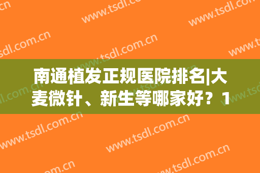 南通植发正规医院排名|大麦微针、新生等哪家好？10强机构资质技术大比拼！