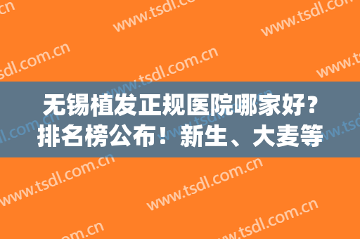 无锡植发正规医院哪家好？排名榜公布！新生、大麦等10家评分曝光！(无锡植发医院有哪些)