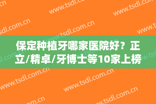 保定种植牙哪家医院好？正立/精卓/牙博士等10家上榜，正规又便宜！(保定市整牙比较好的医院)