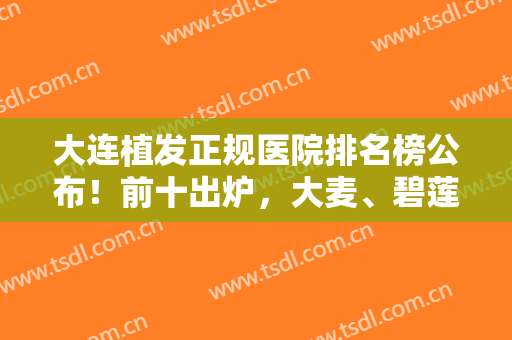 大连植发正规医院排名榜公布！前十出炉，大麦、碧莲盛等连锁专科有优势！