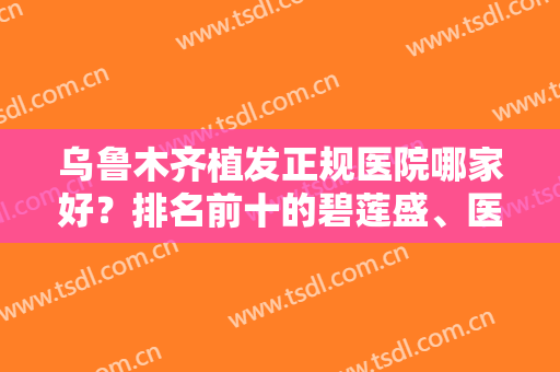 乌鲁木齐植发正规医院哪家好？排名前十的碧莲盛、医大一院实力解析！