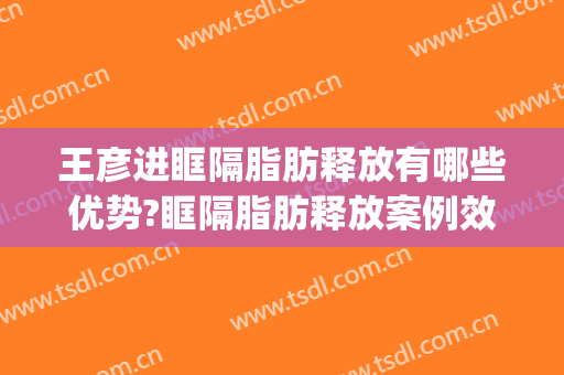 王彦进眶隔脂肪释放有哪些优势?眶隔脂肪释放案例效果对比图_青岛大学附属医院