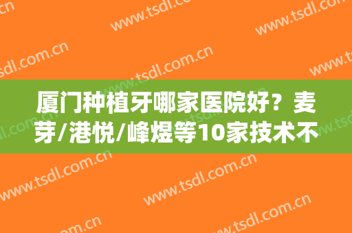 厦门种植牙哪家医院好？麦芽/港悦/峰煜等10家技术不错！优惠又专业~(厦门牙齿种植)