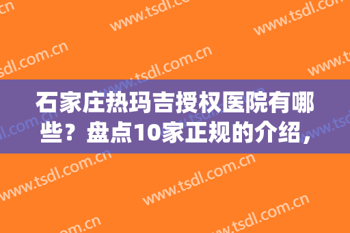 石家庄热玛吉授权医院有哪些？盘点10家正规的介绍，紧致美肌就选ta！(石家庄热玛吉官方授权医院)