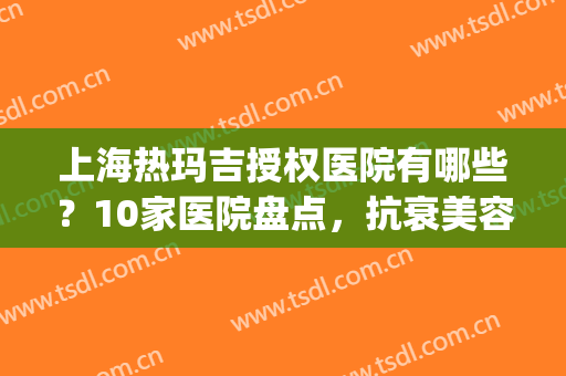 上海热玛吉授权医院有哪些？10家医院盘点，抗衰美容资质技术大比拼！(上海做热玛吉哪个医院技术好)