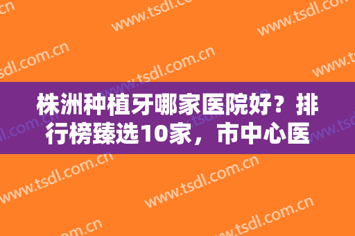 株洲种植牙哪家医院好？排行榜臻选10家，市中心医院/优伢仕等实力比拼！
