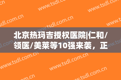 北京热玛吉授权医院|仁和/领医/美莱等10强来袭，正品认证更安心！(热玛吉官方授权医院)