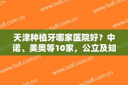 天津种植牙哪家医院好？中诺、美奥等10家，公立及知名连锁机构一网打尽！